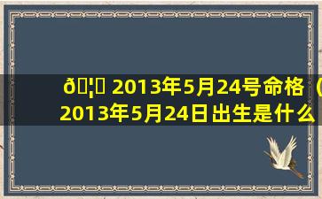 🦅 2013年5月24号命格（2013年5月24日出生是什么星座）